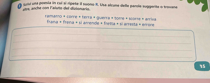 Scrivi una poesia in cui si ripete il suono R. Usa alcune delle parole suggerite o trovane 
altre, anche con l’aiuto del dizionario. 
ramarro • corre • terra • guerra • torre • scorre • arriva 
frana • frena • si arrende • fretta • si arresta • errore 
_ 
_ 
_ 
_ 
_ 
_ 
_ 
_ 
45