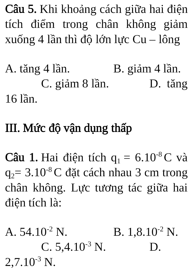 Khi khoảng cách giữa hai điện
tích điểm trong chân không giảm
xuống 4 lần thì độ lớn lực C 11 - lông
A. tăng 4 lần. B. giảm 4 lần.
C. giảm 8 lần. D. tăng
16 lần.
III. Mức độ vận dụng thấp
Câu 1. Hai điện tích q_1=6.10^(-8)C và
q_2=3.10^(-8)C đặt cách nhau 3 cm trong
chân không. Lực tương tác giữa hai
điện tích là:
A. 54.10^(-2)N. B. 1, 8.10^(-2)N.
C. 5, 4.10^(-3)N. D.
2, 7.10^(-3)N.