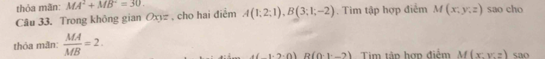 thỏa mãn: MA^2+MB^2=30. 
Câu 33. Trong không gian Oxyz , cho hai điểm A(1;2;1), B(3;1;-2). Tìm tập hợp điểm M(x;y;z) sao cho 
thỏa mãn:  MA/MB =2.
(1· 2· 0)B(0· 1· -2) Tim tập hợp điểm M(x:y:z) sao