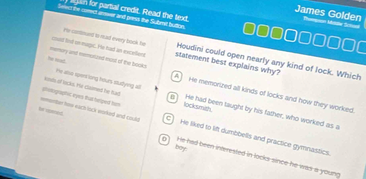 again for partial credit. Read the text.
Serect the correct answer and press the Submit button.
James Golden Thompson Mddle Schsol
He continued to read every book he Houdini could open nearly any kind of lock. Which
could lind on magic. He had an excellent statement best explains why?
he read.
memory and memorized most of the books A He memorized all kinds of locks and how they worked.
kinds of locks. He claimed he had locksmith.
photographic eyes that helped him 
He also spent long hours studying all B He had been taught by his father, who worked as a
be npaned.
remomber how each lock worked and could C) He liked to lift dumbbells and practice gymnastics.
boy:
D He had been interested in locks since he was a young