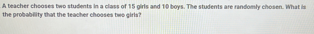 A teacher chooses two students in a class of 15 girls and 10 boys. The students are randomly chosen. What is 
the probability that the teacher chooses two girls?