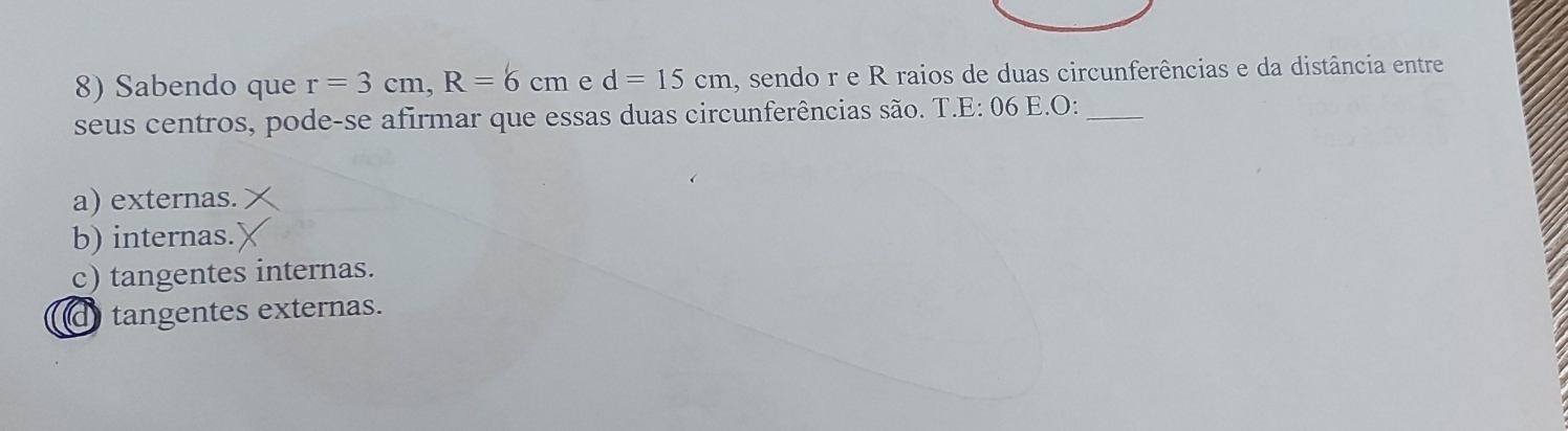 Sabendo que r=3cm, R=6cm e d=15cm , sendo r e R raios de duas circunferências e da distância entre
seus centros, pode-se afirmar que essas duas circunferências são. T.E: 06 E.O:_
a) externas.
b) internas.
c) tangentes internas.
d tangentes externas.