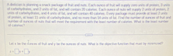 A dietician is planning a snack package of fruit and nuts. Each ounce of fruit will supply zero units of protein, 3 units 
of carbohydrates, and 2 units of fat, and will contain 20 calories. Each ounce of nuts will supply 2 units of protein, 2
units of carbohydrates, and 4 units of fat, and will contain 40 calories. Every package must provide at least 2 units 
of protein, at least 11 units of carbohydrates, and no more than 14 units of fat. Find the number of ounces of fruit and 
number of ounces of nuts that will meet the requirement with the least number of calories. What is the least number 
of calories? 
Let x be the cunces of fruit and y be the ounces of nuts. What is the objective function that must by minimized?
z=□ x+□ y