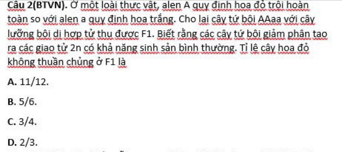 Câu 2(BTVN). Ở một loài thực vật, alen A quy định hoa đỏ trội hoàn
toàn so với alen a quy định hoa trắng. Cho lai cây tứ bội AAaa với cây
lưỡng bội di hợp tử thu được F1. Biết rằng các cây tứ bội giảm phân tao
ra các giao tử 2n có khả năng sinh sản bình thường. Tỉ lệ cây hoa đỏ
không thuần chủng ở F1 là
A. 11/12.
B. 5/6.
C. 3/4.
D. 2/3.