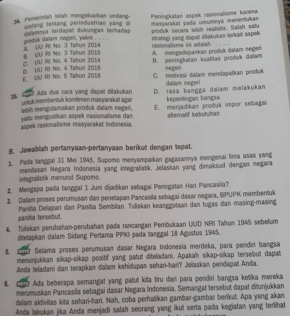 Pemerintah telah mengeluarkan undan- Peningkatan aspek rasionalisme karena
undang tentang perindustrian yang di
dalamnya terdapat dukungan terhadap masyarakat pada umumnya menentukan
produk secara lebih realistis. Salah satu
produk dalam negeri, yakni . . . .
A. UU RI No. 3 Tahun 2014 strategi yang dapat dilakukan terkait aspek
rasionalisme ini adalah 。、。.
B. UU RI No. 3 Tahun 2015
A. mengedepankan produk dalam negeri
C. UU RI No. 4 Tahun 2014
B. peningkatan kualitas produk dalam
D. UU RI No. 4 Tahun 2015 negeri
E. UU RI No. 5 Tahun 2016
C. motivasi dalam mendapatkan produk
dalam negeri
35. COr Ada dua cara yang dapat dilakukan D. rasa bangga dalam melakukan
untuk membentuk komitmen masyarakat agar
kepentingan bangsa
lebih mengutamakan produk dalam negeri, E. menjadikan produk impor sebagai
yaitu menguatkan aspek nasionalisme dan
alternatif kebutuhan
aspek rasionalisme masyarakat Indonesia.
B. Jawablah pertanyaan-pertanyaan berikut dengan tepat.
1. Pada tanggal 31 Mei 1945, Supomo menyampaikan gagasannya mengenai lima asas yang
mendasari Negara Indonesia yang integralistik. Jelaskan yang dimaksud dengan negara
integralistik menurut Supomo.
2. Mengapa pada tanggal 1 Juni dijadikan sebagai Peringatan Hari Pancasila?
3. Dalam proses perumusan dan penetapan Pancasila sebagai dasar negara, BPUPK membentuk
Panitia Delapan dan Panitia Sembilan. Tuliskan keanggotaan dan tugas dari masing-masing
panitia tersebut.
4. Tuliskan perubahan-perubahan pada rancangan Pembukaan UUD NRI Tahun 1945 sebelum
ditetapkan dalam Sidang Pertama PPKI pada tanggal 18 Agustus 1945.
5. 20s Selama proses perumusan dasar Negara Indonesia merdeka, para pendiri bangsa
menunjukkan sikap-sikap positif yang patut diteladani. Apakah sikap-sikap tersebut dapat
Anda teladani dan terapkan dalam kehidupan sehari-hari? Jelaskan pendapat Anda.
6. 209 Ada beberapa semangat yang patut kita tiru dari para pendiri bangsa ketika mereka
merumuskan Pancasila sebagai dasar Negara Indonesia. Semangat tersebut dapat ditunjukkan
dalam aktivitas kita sehari-hari. Nah, coba perhatikan gambar-gambar berikut. Apa yang akan
Anda lakukan jika Anda menjadi salah seorang yang ikut serta pada kegiatan yang terlihat