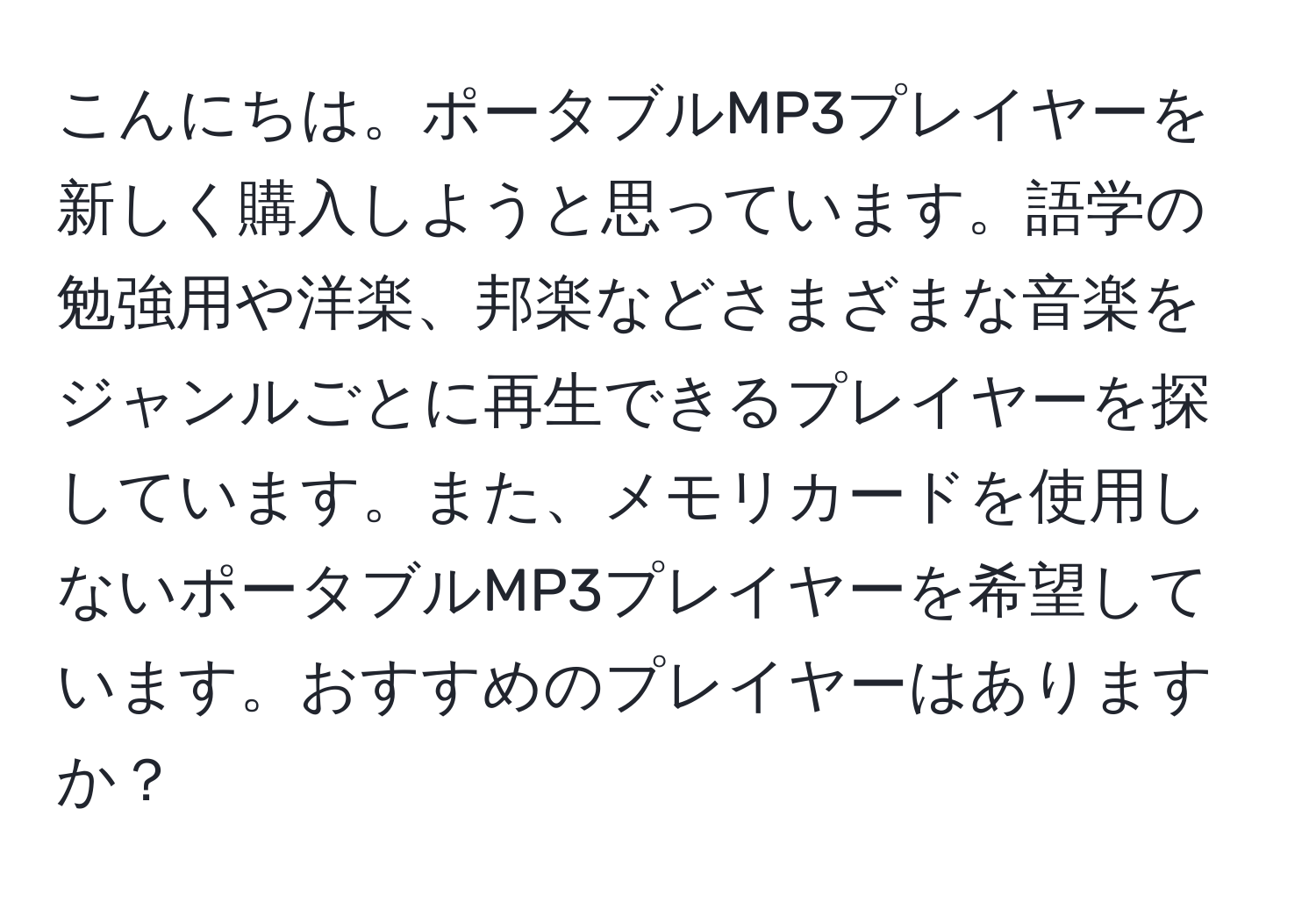 こんにちは。ポータブルMP3プレイヤーを新しく購入しようと思っています。語学の勉強用や洋楽、邦楽などさまざまな音楽をジャンルごとに再生できるプレイヤーを探しています。また、メモリカードを使用しないポータブルMP3プレイヤーを希望しています。おすすめのプレイヤーはありますか？