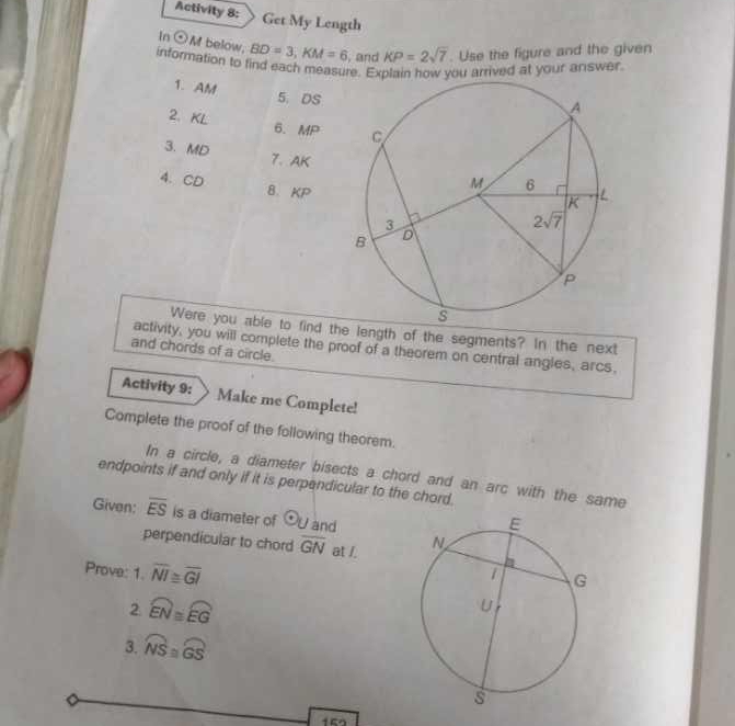 Activity 8: Get My Length
In odot M below. BD=3,KM=6 , and KP=2sqrt(7). Use the figure and the given
information to find each measure. Explain how you arrived at your answer
1. AM 5. DS
2. KL 6. MP
3. MD 7. AK
4. CD 8. KP
Were you able to find the length of the segments? In the next
activity, you will complete the proof of a theorem on central angles, arcs,
and chords of a circle.
Activity 9: Make me Complete!
Complete the proof of the following theorem.
In a circle, a diameter bisects a chord and an arc with the same
endpoints if and only if it is perpendicular to the chord.
Given: overline ES is a diameter of odot U and
perpendicular to chord overline GN at /. 
Prove: 1.overline NI≌ overline GI
2. widehat EN≌ widehat EG
3. widehat NS≌ widehat GS
15