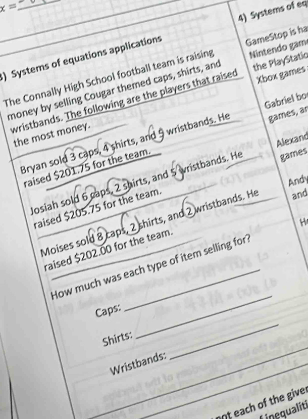 x= _ 
_ 
_ 
4) Systems of eq 
Nintendo gam 
) Systems of equations applications 
The Connally High School football team is raising GameStop is ha 
money by selling Cougar themed caps, shirts, and the PlayStatio 
wristbands. The following are the players that raised Xbox games 
Gabriel bo 
the most money. 
Bryan sold 3 caps, 4 shirts, and 9 wristbands. He games, ar 
raised $201.75 for the team. 
games 
Josiah sold 6 caps, 2 shirts, and 5 wristbands. He Alexand 
Andy 
raised $205.75 for the team. 
Moises sold 8 caps, 2 shirts, and 2 wristbands. He and 
H 
raised $202.00 for the team. 
How much was each type of item selling for 
_ 
Caps: 
Shirts: 
_ 
Wristbands: 
_ 
not each of the give: 
Linequaliti