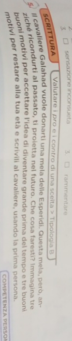 sensazione inconsueta 3. rammentare 
SCRITTURA 
Valutare i pro e i contro di una scelta > Tipologia B 
5. Il cavaliere Galahad vuole donarti una mela delle Esperidi. Questa mela, però, an- 
ziché ricondurti al passato, ti proietta nel futuro. Che cosa faresti? Immagina tre 
buoni motivi per accettare l’idea di diventare grande prima del tempo e tre buoni 
motivi per restare alla tua età e scrivili al cavaliere, usando la prima persona. 
COMPETENZA PERSOI