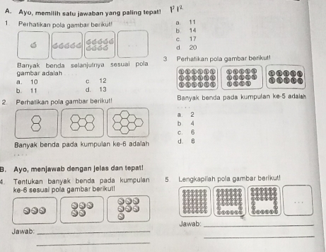 Ayo, memilih satu jawaban yang paling tepat! p
a. 11
1. Perhatikan pola gambar berikut! b 14
c 17
d 20
Banyak benda selanjutnya sesuai pola 3 Perhatikan pola gambar berikut!
gambar adalah
①
a. 10 c 12
b. 11 d. 13 1 ①ne t
2. Perhatikan pola gambar berikut! Banyak benda pada kumpulan ke -5 adai
8 A
a. 2
b 4
c. 6
Banyak benda pada kumpulan ke- 6 adalah d. B
B. Ayo, menjawab dengan jelas dan tepat!
4. Tentukan banyak benda pada kumpulan 5. Lengkapilah pola gambar berikut!
ke- 6 sesuai pola gambar berikut!
Jawab:_
_
Jawab:_
_