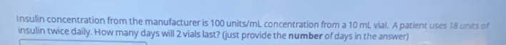 Insulin concentration from the manufacturer is 100 units/mL concentration from a 10 mL vial. A patient uses 18 units of 
insulin twice daily. How many days will 2 vials last? (just provide the number of days in the answer)