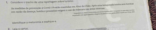 Considere o trecho de uma reportagem sobre turismo: 
As medidas de prevenção à Covid- 19 estão mantidas em Alter do Chão. Após uma temporada inteira sem turistas 
em razão da doença, hotéis e pousadas exigem o uso de máscara nas áreas internas. 
Dispon/vel em https://wwwi.loiba.uol.com.be/turismo/7011/13/parsiso no-pars alter do-chan 
surpreende com aguaa quentes e línguica de piraricu com jambusbtisl. Acnso em 29 des, 2011. 
dentifique a metonímia e explique-a. 
2. Leia o cartaz.