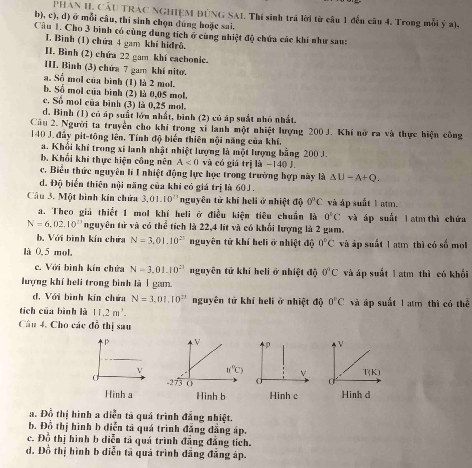 PHAN H. CÂU TRÁC NGHIỆM ĐÚNG SAI. Thí sinh trã lời từ câu 1 đến câu 4. Trong mỗi ý a),
b), c), d) ở mỗi câu, thí sinh chọn đúng hoặc sai.
Câu 1. Cho 3 bình có cùng dung tích ở cùng nhiệt độ chứa các khí như sau:
I. Bình (1) chứa 4 gam khí hiđrô.
II. Bình (2) chứa 22 gam khí cacbonic.
III. Bình (3) chứa 7 gam khí nitơ.
a. Số mol của bình (1) là 2 mol.
b. Số mol của bình (2) là 0,05 mol.
c. Số mol của bình (3) là 0,25 mol.
d. Bình (1) có áp suất lớn nhất, bình (2) có áp suất nhỏ nhất.
Câu 2. Người ta truyền cho khí trong xỉ lanh một nhiệt lượng 200 J. Khí nở ra và thực hiện công
140 J. đẩy pit-tông lên. Tính độ biến thiên nội năng của khí.
a. Khối khí trong xi lanh nhật nhiệt lượng là một lượng bằng 200 J.
b. Khối khí thực hiện công nên A<0</tex> và có giá trị là −140 J.
c. Biểu thức nguyên lí I nhiệt động lực học trong trường hợp này là △ U=A+Q.
d. Độ biến thiên nội năng của khí có giá trị là 60J .
Câu 3. Một bình kín chứa 3,01.10^(23) nguyên tử khí heli ở nhiệt độ 0°C và áp suất 1 atm.
a. Theo giả thiết 1 mol khí heli ở điều kiện tiêu chuẩn là 0°C và áp suất l atm thì chứa
N=6,02.10^(23) nguyên tử và có thể tích là 22,4 lít và có khối lượng là 2 gam.
b. Với bình kín chứa N=3,01.10^(23) nguyên tử khí heli ở nhiệt độ 0°C và áp suất 1 atm thì có số mol
là 0,5 mol.
c. Với bình kín chứa N=3,01.10^(23) nguyên tử khí heli ở nhiệt độ 0°C và áp suất 1 atm thì có khối
lượng khí heli trong bình là 1 gam.
d. Với bình kín chứa N=3,01.10^(23) nguyên tử khí heli ở nhiệt độ 0°C và áp suất 1 atm thì có thể
tích của bình là 11,2m^3.
Câu 4. Cho các đồ thị sau
p
V
ν
T(K)
C
Hình aHình c Hình d
a. Đồ thị hình a diễn tả quá trình đăng nhiệt.
b. Đồ thị hình b diễn tả quá trình đăng đăng áp.
c. Đồ thị hình b diễn tả quá trình đăng đăng tích.
d. Đồ thị hình b diễn tả quá trình đẳng đăng áp.