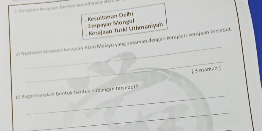 Kerajaan-kerajaan berikut wujud pada abab 
. Kesultanan Delhi 
. Empayar Mongul 
Kerajaan Turki Uthmaniyah 
_ 
a) Nyatakan kerajaan-kerajaan Alam Melayu yang sezaman dengan kerajaan-kerajaan tersebut. 
_ 
[ 3 markah ] 
_ 
b) Bagaimanakah bentuk-bentuk hubungan tersebut? 
_