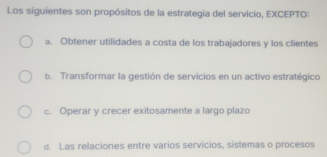 Los siguientes son propósitos de la estrategia del servicio, EXCEPTO:
a. Obtener utilidades a costa de los trabajadores y los clientes
b. Transformar la gestión de servicios en un activo estratégico
c. Operar y crecer exitosamente a largo plazo
d. Las relaciones entre varios servicios, sistemas o procesos