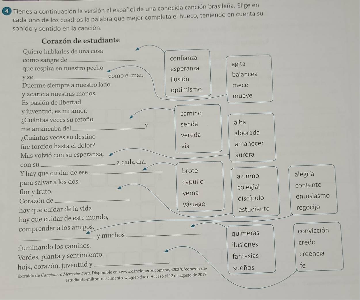 Tienes a continuación la versión al español de una conocida canción brasileña. Elige en 
cada uno de los cuadros la palabra que mejor completa el hueco, teniendo en cuenta su 
sonido y sentido en la canción. 
Corazón de estudiante 
Quiero hablarles de una cosa 
como sangre de _confianza 
agita 
que respira en nuestro pecho esperanza 
y se_ como el mar. ilusión balancea 
Duerme siempre a nuestro lado mece 
y acaricia nuestras manos. optimismo 
mueve 
Es pasión de libertad 
y juventud, es mi amor. 
¿Cuántas veces su retoño camino 
me arrancaba del _? 
senda alba 
¿Cuántas veces su destino vereda alborada 
fue torcido hasta el dolor? vía 
amanecer 
Mas volvió con su esperanza, aurora 
con su_ a cada día. 
Y hay que cuidar de ese _brote 
alumno 
para salvar a los dos: capullo alegría 
colegial contento 
flor y fruto. yema 
Corazón de_ discípulo entusiasmo 
vástago 
hay que cuidar de la vida estudiante regocijo 
hay que cuidar de este mundo, 
comprender a los amigos. 
_y muchos_ quimeras convicción 
iluminando los caminos. ilusiones credo 
Verdes, planta y sentimiento, fantasías 
creencia 
__. 
hoja, corazón, juventud y fe 
Extraído de Cancionero Mercedes Sosa. Disponible en. Acceso el 12 de agosto de 2017.