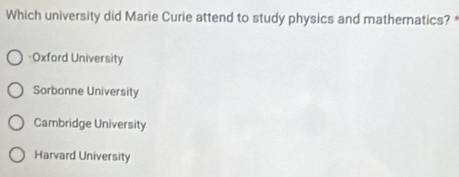 Which university did Marie Curie attend to study physics and mathematics? *
=Oxford University
Sorbonne University
Cambridge University
Harvard University