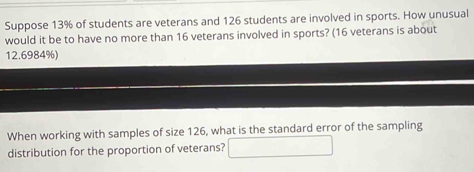 Suppose 13% of students are veterans and 126 students are involved in sports. How unusual 
would it be to have no more than 16 veterans involved in sports? (16 veterans is about
12.6984%) 
When working with samples of size 126, what is the standard error of the sampling 
distribution for the proportion of veterans?