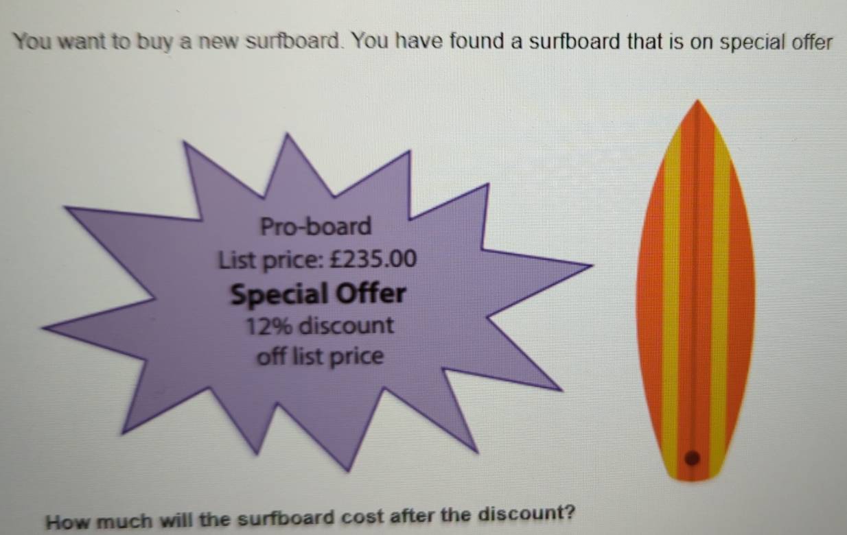 You want to buy a new surfboard. You have found a surfboard that is on special offer 
How much will the surfboard cost after the discount?