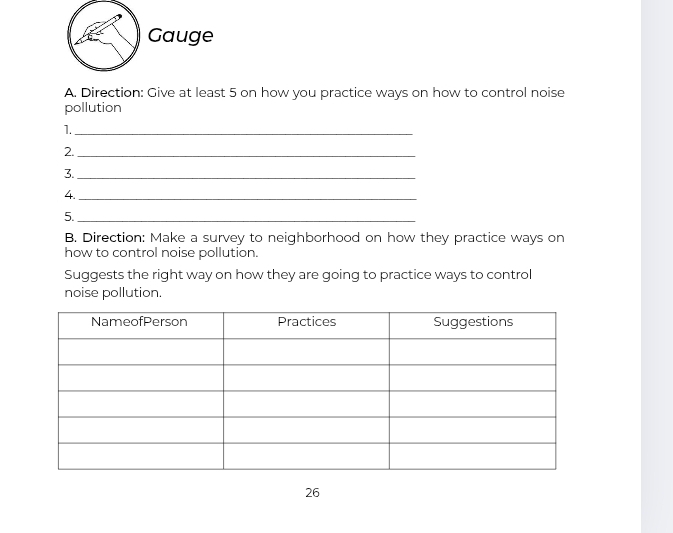 Gauge 
A. Direction: Give at least 5 on how you practice ways on how to control noise 
pollution 
1._ 
2._ 
3._ 
4._ 
5._ 
B. Direction: Make a survey to neighborhood on how they practice ways on 
how to control noise pollution. 
Suggests the right way on how they are going to practice ways to control 
noise pollution. 
26