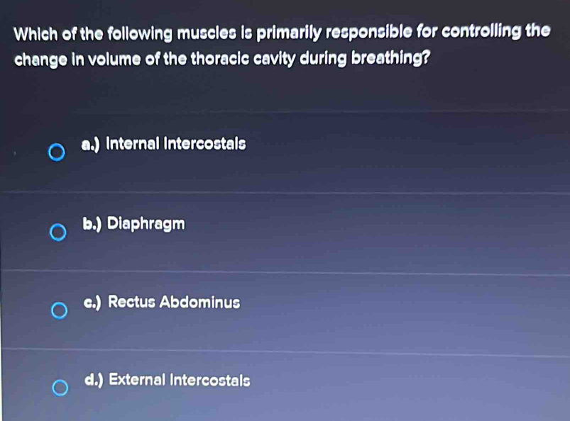 Which of the following muscles is primarily responsible for controlling the
change in volume of the thoracic cavity during breathing?
a.) Internal intercostals
b.) Diaphragm
c.) Rectus Abdominus
d.) External intercostals