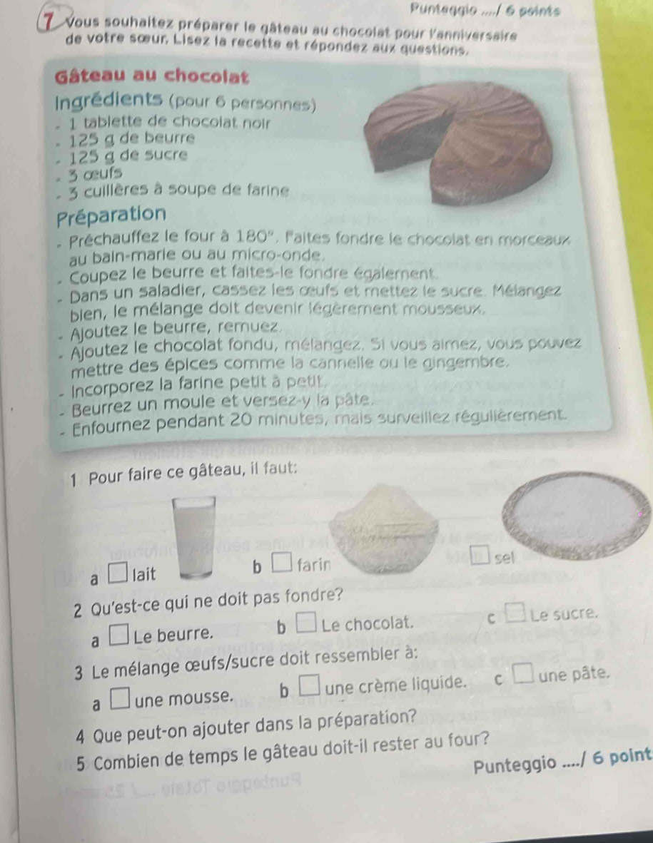 Punteggio ..../ 6 points
7 vous souhaltez préparer le gâteau au chocolat pour l'anniversaire
de votre sœur Lisez la recette et répondez aux questions.
Gâteau au chocolat
Ingrédients (pour 6 personnes)
1 tablette de chocolat noir
125 g de beurre
125 g de sucre
- 3 œufs
. 3 cuillères à soupe de farine
Préparation
Préchauffez le four à 180° Paltes fondre le chocolat en morceaux
au bain-marie ou au micro-onde.
Coupez le beurre et faites-le fondre également.
- Dans un saladier, cassez les œufs et mettez le sucre. Mélangez
bien, le mélange doit devenir légèrement mousseux.
Ajoutez le beurre, remuez.
Ajoutez le chocolat fondu, mélangez. Si vous aimez, vous pouvez
mettre des épices comme la cannelle ou le gingembre.
Incorporez la farine petit à petit.
Beurrez un moule et versez-y la pâte.
- Enfournez pendant 20 minutes, mais surveillez régulièrement.
1 Pour faire ce gâteau, il faut:
a □ lait b □ farin sel
2 Qu'est-ce qui ne doit pas fondre?
a □ Le beurre. b □ Le chocolat. C □ Le sucre.
3 Le mélange œufs/sucre doit ressembler à:
a □ une mousse. b □ une crème liquide. C □ une pâte.
4 Que peut-on ajouter dans la préparation?
5 Combien de temps le gâteau doit-il rester au four?
Punteggio ..../ 6 point