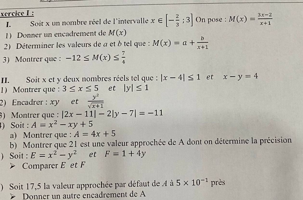 xercice I : 
I. Soit x un nombre réel de l'intervalle x∈ [- 2/3 ;3] On pose : M(x)= (3x-2)/x+1 
1) Donner un encadrement de M(x)
2) Déterminer les valeurs de a et b tel que : M(x)=a+ b/x+1 
3) Montrer que : -12≤ M(x)≤  7/4 
II. Soit x et y deux nombres réels tel que : |x-4|≤ 1 et x-y=4
1) Montrer que : 3≤ x≤ 5 et |y|≤ 1
2) Encadrer : xy et  y^2/sqrt(x+1) 
3) Montrer que : |2x-11|-2|y-7|=-11
4) Soit : A=x^2-xy+5
a) Montrer que : A=4x+5
b) Montrer que 21 est une valeur approchée de A dont on détermine la précision 
) Soit : E=x^2-y^2 et F=1+4y
Comparer E et F
) Soit 17,5 la valeur approchée par défaut de 4 à 5* 10^(-1) près 
> Donner un autre encadrement de A