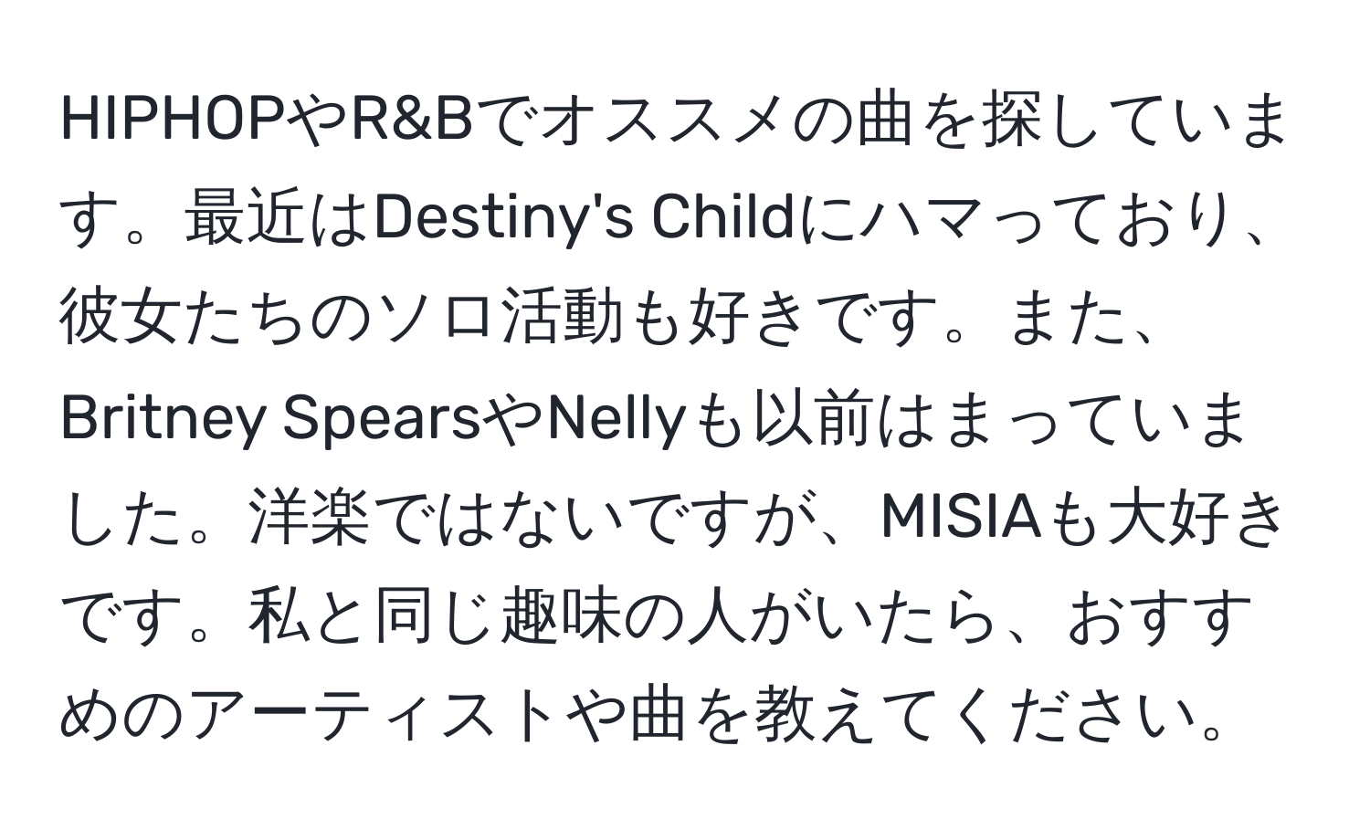 HIPHOPやR&Bでオススメの曲を探しています。最近はDestiny's Childにハマっており、彼女たちのソロ活動も好きです。また、Britney SpearsやNellyも以前はまっていました。洋楽ではないですが、MISIAも大好きです。私と同じ趣味の人がいたら、おすすめのアーティストや曲を教えてください。