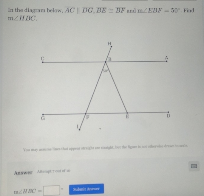 In the diagram below, overline AC||overline DG,overline BE≌ overline BF and m∠ EBF=50°. Find
m∠ HBC.
You may assume lines that appear straight are straight, but the figure is not otherwise drawn to scale.
Answer Attempt 7 out of 10
m∠ HBC=□° Submit Answer