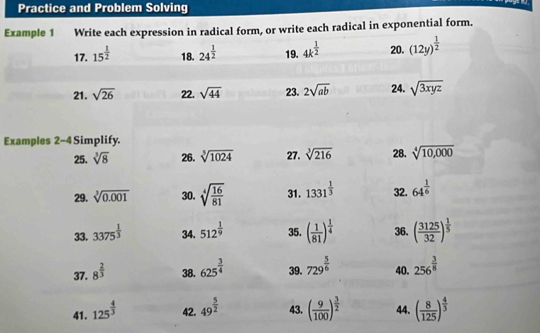 Practice and Problem Solving 
Example 1 Write each expression in radical form, or write each radical in exponential form. 
17. 15^(frac 1)2 18. 24^(frac 1)2 19. 4k^(frac 1)2 20. (12y)^ 1/2 
21. sqrt(26) 22. sqrt(44) 23. 2sqrt(ab) 24. sqrt(3xyz)
Examples 2-4 Simplify. 28. sqrt[4](10,000)
25. sqrt[3](8) 26. sqrt[5](1024) 27. sqrt[3](216)
29. sqrt[3](0.001) 30. sqrt[4](frac 16)81 31. 1331^(frac 1)3 32. 64^(frac 1)6
33. 3375^(frac 1)3 34. 512^(frac 1)9 35. ( 1/81 )^ 1/4  36. ( 3125/32 )^ 1/5 
37. 8^(frac 2)3 38. 625^(frac 3)4 39. 729^(frac 5)6 40. 256^(frac 3)8
41. 125^(frac 4)3 42. 49^(frac 5)2 43. ( 9/100 )^ 3/2  44. ( 8/125 )^ 4/3 