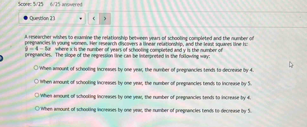 Score: 5/25 6/25 answered
Question 23
A researcher wishes to examine the relationship between years of schooling completed and the number of
pregnancies in young women. Her research discovers a linear relationship, and the least squares line is:
hat y=4-5x where x is the number of years of schooling completed and y is the number of
pregnancies. The slope of the regression line can be interpreted in the following way:
When amount of schooling increases by one year, the number of pregnancies tends to decrease by 4.
When amount of schooling increases by one year, the number of pregnancies tends to increase by 5.
When amount of schooling increases by one year, the number of pregnancies tends to increase by 4.
When amount of schooling increases by one year, the number of pregnancies tends to decrease by 5.