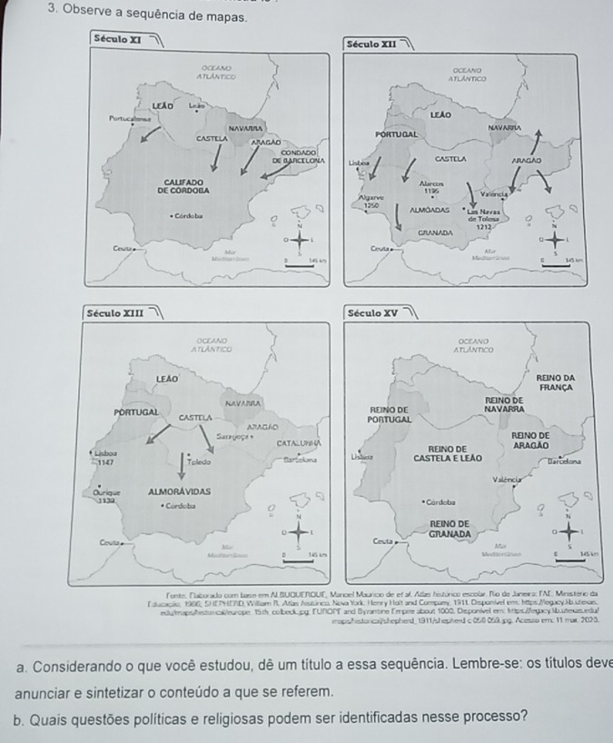 Observe a sequência de mapas. 


m 
icel Maurico de et al. Atlæs histórico escolar. No de Janeira: FAE: Ministério da 
lducacão, 1986; SHETHERD, William R. Atlas Aissórico, Nova York: Henry Holt and Company, 1911. Disponivel em: https.Megacy.Jib.uteaes. 
edy/maps/hestorical/europe 15th colbeck.jpg: FUNOPT and Byantine Empire about 1000, Disponivel em: lttps:/legacy:Nbuteces.edu/ 
mps/historica/shepherd_1911/shepherd c-050 059.jpg. Acesso em: 11 mar. 2023. 
a. Considerando o que você estudou, dê um título a essa sequência. Lembre-se: os títulos deve 
anunciar e sintetizar o conteúdo a que se referem. 
b. Quais questões políticas e religiosas podem ser identificadas nesse processo?