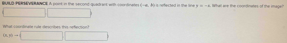 BUILD PERSEVERANCE A point in the second quadrant with coordinates (-a,b) is reflected in the line y=-x. What are the coordinates of the image? 
□
PMN|= □ /□  
What coordinate rule describes this reflection?
(x,y)to (□ ,□ )