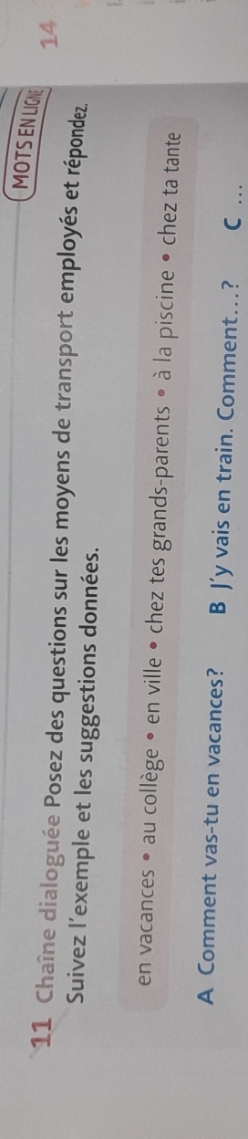 MOTSENLIGN 14 
11 Chaîne dialoguée Posez des questions sur les moyens de transport employés et répondez. 
Suivez l’exemple et les suggestions données. 
en vacances • au collège • en ville • chez tes grands-parents • à la piscine • chez ta tante 
A Comment vas-tu en vacances? B J’y vais en train. Comment…? C