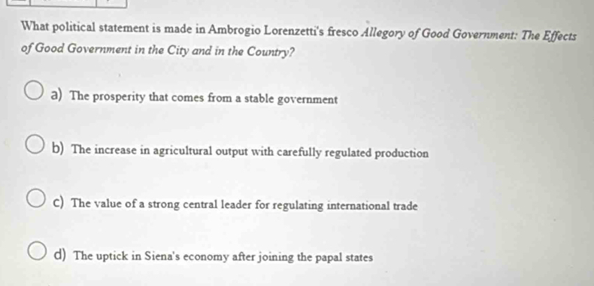 What political statement is made in Ambrogio Lorenzetti's fresco Allegory of Good Government: The Effects
of Good Government in the City and in the Country?
a) The prosperity that comes from a stable government
b) The increase in agricultural output with carefully regulated production
C) The value of a strong central leader for regulating international trade
d) The uptick in Siena's economy after joining the papal states