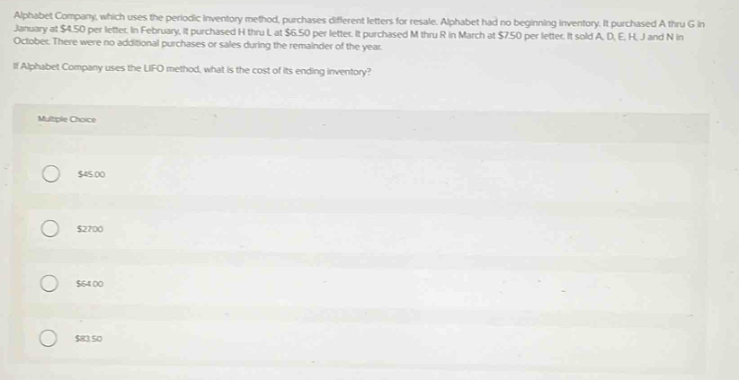 Alphabet Company, which uses the periodic inventory method, purchases different letters for resale. Alphabet had no beginning inventory. It purchased A thru G in
January at $4.50 per letter. In February, it purchased H thru L at $6.50 per letter. It purchased M thru R in March at $7.50 per letter. It sold A, D, E, H, J and N in
October. There were no additional purchases or sales during the remainder of the year.
If Alphabet Company uses the UIFO method, what is the cost of its ending inventory?
Multiple Choice
$45.00
$2700
$64.00
$83 50