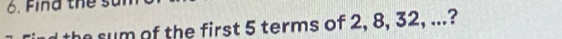 Find the st 
the sum of the first 5 terms of 2, 8, 32, ...?