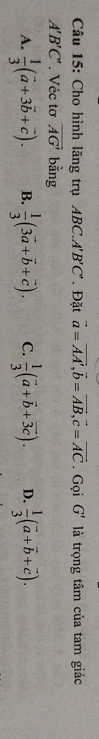 Cho hình lăng trụ ABC. A'B'C'. Đặt vector a=vector AA', vector b=vector AB, vector c=vector AC. Gọi G' là trọng tâm của tam giác
A'B'C'. Véc tơ vector AG' bằng
A.  1/3 (vector a+3vector b+vector c).  1/3 (3vector a+vector b+vector c).  1/3 (vector a+vector b+vector 3c).  1/3 (vector a+vector b+vector c). 
B.
C.
D.