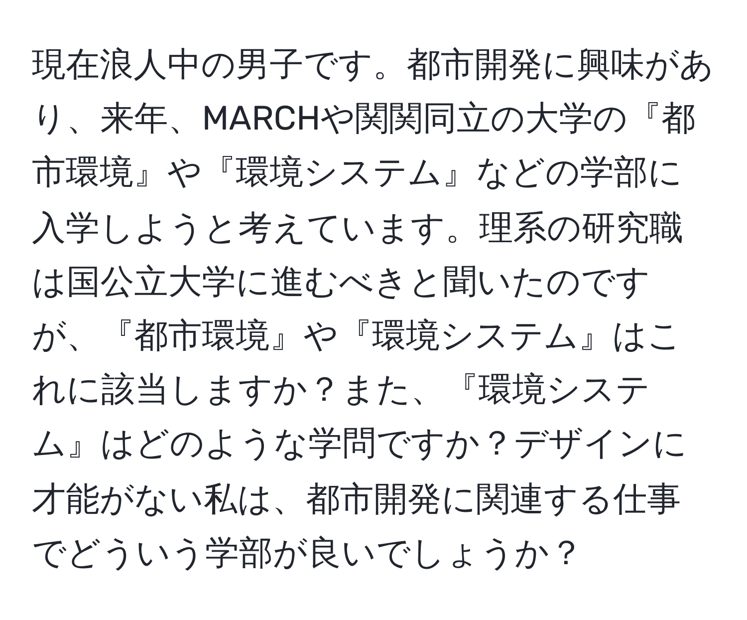 現在浪人中の男子です。都市開発に興味があり、来年、MARCHや関関同立の大学の『都市環境』や『環境システム』などの学部に入学しようと考えています。理系の研究職は国公立大学に進むべきと聞いたのですが、『都市環境』や『環境システム』はこれに該当しますか？また、『環境システム』はどのような学問ですか？デザインに才能がない私は、都市開発に関連する仕事でどういう学部が良いでしょうか？