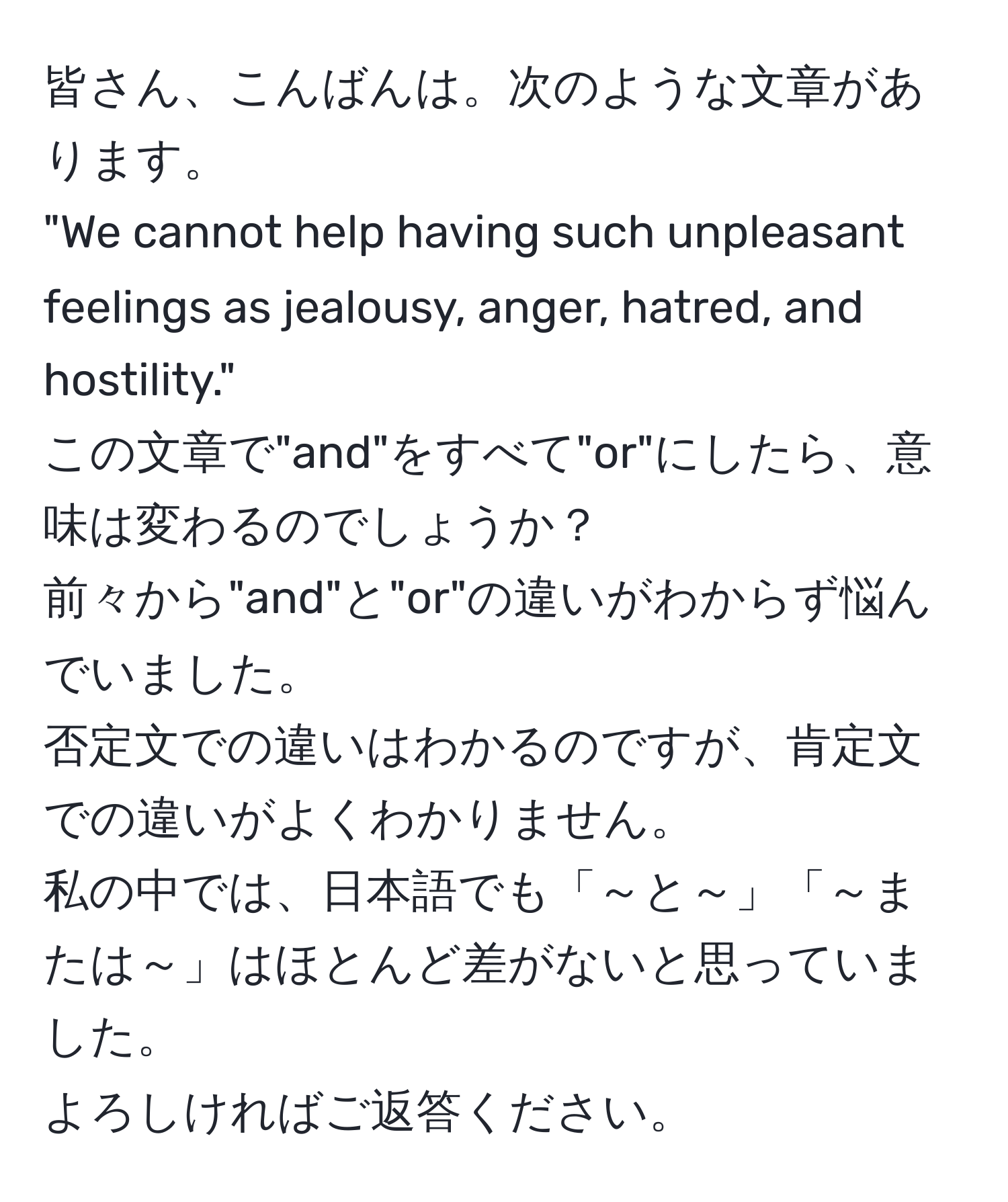 皆さん、こんばんは。次のような文章があります。  
"We cannot help having such unpleasant feelings as jealousy, anger, hatred, and hostility."  
この文章で"and"をすべて"or"にしたら、意味は変わるのでしょうか？  
前々から"and"と"or"の違いがわからず悩んでいました。  
否定文での違いはわかるのですが、肯定文での違いがよくわかりません。  
私の中では、日本語でも「～と～」「～または～」はほとんど差がないと思っていました。  
よろしければご返答ください。