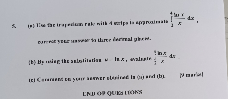 Use the trapezium rule with 4 strips to approximate ∈tlimits _2^(4frac ln x)xdx, 
correct your answer to three decimal places.
(b) By using the substitution u=ln x ,evaluate ∈tlimits _2^(4frac ln x)xdx. 
(c) Comment on your answer obtained in (a) and (b). [9 marks]
END OF QUESTIONS