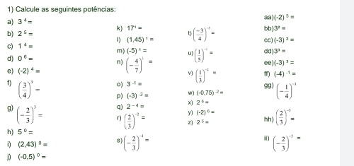 Calcule as seguintes potências: 
a) 3^4=
88) (-2)^5=
3^2=
t 
b) 2^5= k) 17^1= ( (-3)/4 )^-5= bb) cc) (-3)^2=
1) (1,45)^1=
c) 1^4=
d) 0^6= dd) 3^3=
m) (-5)^1= ( 1/5 )^-1= )(-3)^3=
n) (- 4/7 )^1=
e) (-2)^4= v ( 1/3 )^-2= f) (-4)^-1=
f) ( 3/4 )^3=
0) 3^(-1)=
99) 
p) (-3)^-2= w) (-0.75)^-2=
q) 2^(-4)= x) 2^6= (- 1/4 )^-1
g) (- 2/3 )^3=
y) (-2)^6=
r) ( 2/3 )^-2= 2) 2^5= hh) ( 2/3 )^-3=
h) 5^0=
i) (2,43)^0= $ (- 2/3 )^-1= i) (- 2/3 )^-3=
j) (-0,5)^0=