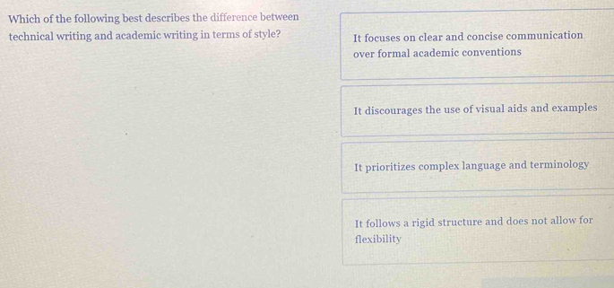 Which of the following best describes the difference between
technical writing and academic writing in terms of style? It focuses on clear and concise communication
over formal academic conventions
It discourages the use of visual aids and examples
It prioritizes complex language and terminology
It follows a rigid structure and does not allow for
flexibility