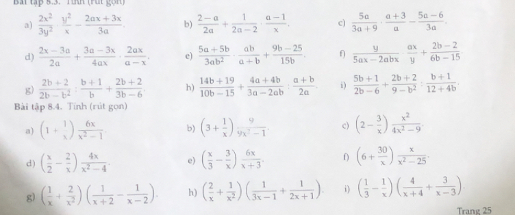 Bai tập 5.3. rình (rút gọn)
a)  2x^2/3y^2 ·  y^2/x - (2ax+3x)/3a . b)  (2-a)/2a + 1/2a-2 ·  (a-1)/x . c)  5a/3a+9 ·  (a+3)/a - (5a-6)/3a .
d)  (2x-3a)/2a + (3a-3x)/4ax ·  2ax/a-x . e)  (5a+5b)/3ab^2 ·  ab/a+b + (9b-25)/15b . f)  y/5ax-2abx ·  ax/y + (2b-2)/6b-15 .
g)  (2b+2)/2b-b^2 : (b+1)/b + (2b+2)/3b-6 . h)  (14b+19)/10b-15 + (4a+4b)/3a-2ab : (a+b)/2a . i)  (5b+1)/2b-6 + (2b+2)/9-b^2 : (b+1)/12+4b .
Bài tập 8.4. Tính (rút gọn)
a) (1+beginarrayr 1 xendpmatrix  6x/x^2-1 . b) (3+ 1/x ) 9/9x^2-1 . c) (2- 3/x ) x^2/4x^2-9 .
d) ( x/2 - 2/x ) 4x/x^2-4 . e) ( x/3 - 3/x ) 6x/x+3 . f) (6+ 30/x ) x/x^2-25 .
g) ( 1/x + 2/x^2 )( 1/x+2 - 1/x-2 ). h) ( 2/x + 1/x^2 )( 1/3x-1 + 1/2x+1 ). i) ( 1/3 - 1/x )( 4/x+4 + 3/x-3 ).
Trang 25