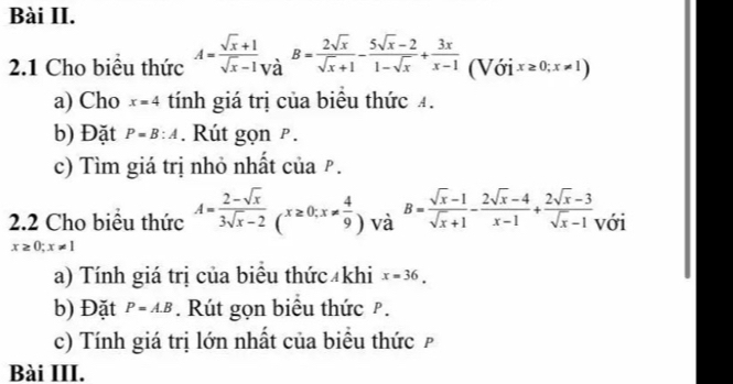 Bài II. 
2.1 Cho biểu thức A= (sqrt(x)+1)/sqrt(x)-1 _Vdot dB= 2sqrt(x)/sqrt(x)+1 - (5sqrt(x)-2)/1-sqrt(x) + 3x/x-1  (Với x≥ 0;x!= 1)
a) Cho x=4 tính giá trị của biểu thức 4. 
b) Đặt P=B:A. Rút gọn ². 
c) Tìm giá trị nhỏ nhất của ₱. 
2.2 Cho biểu thức A= (2-sqrt(x))/3sqrt(x)-2 (x≥ 0; x!=  4/9 ) và B= (sqrt(x)-1)/sqrt(x)+1 - (2sqrt(x)-4)/x-1 + (2sqrt(x)-3)/sqrt(x)-1  với
x≥ 0;x!= 1
a) Tính giá trị của biểu thức khi x=36. 
b) Đặt P=A.B. Rút gọn biểu thức P. 
c) Tính giá trị lớn nhất của biểu thức£ 
Bài III.