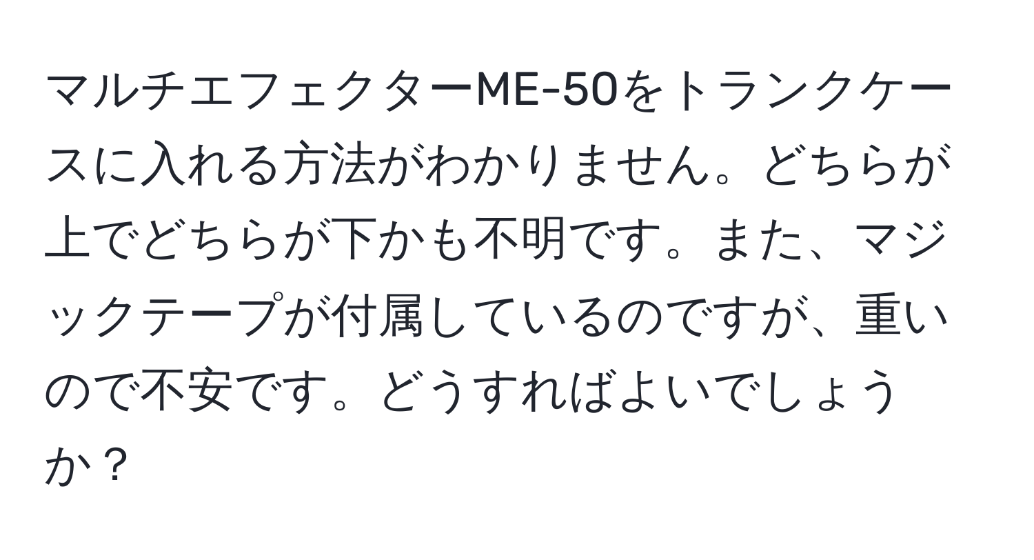 マルチエフェクターME-50をトランクケースに入れる方法がわかりません。どちらが上でどちらが下かも不明です。また、マジックテープが付属しているのですが、重いので不安です。どうすればよいでしょうか？