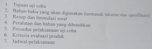 Tujuan uji coba 
2. Bahan baku yang akan digunakan (termasuk takaran dan spesifikasi) 
3. Resep dan formulasi awal 
4. Peralatan dan bahan yang dibutuhkan 
5. Prosedur pelaksanaan uji coba 
6. Kriteria evaluasi produk 
7. Jadwal pelaksanaan