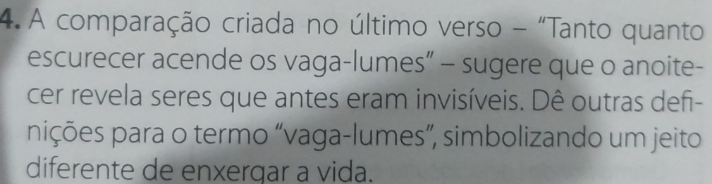 A comparação criada no último verso - "Tanto quanto 
escurecer acende os vaga-lumes” - sugere que o anoite- 
cer revela seres que antes eram invisíveis. Dê outras defi- 
pições para o termo “vaga-lumes”, simbolizando um jeito 
diferente de enxergar a vida.