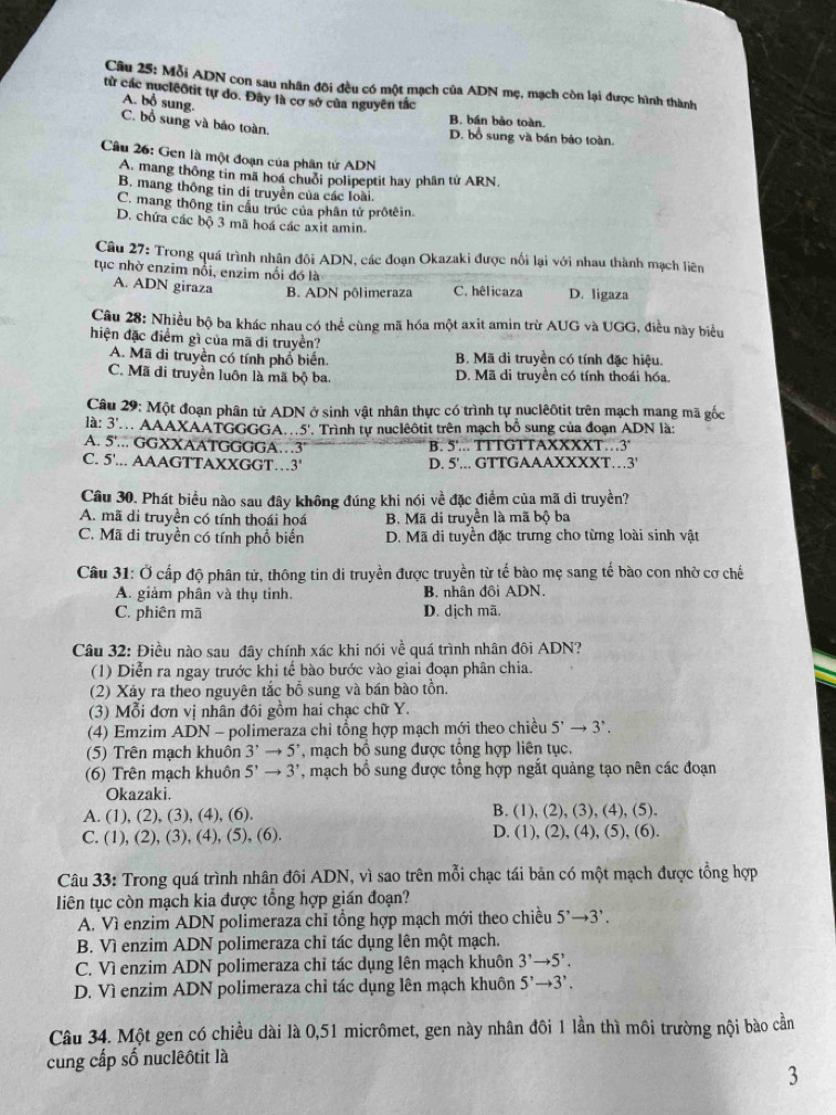 Mỗi ADN con sau nhân đôi đều có một mạch của ADN mẹ, mạch còn lại được hình thành
từ các nucleôtit tự do. Đây là cơ sở của nguyên tắc
A. bổ sung.
B. bán bảo toàn.
C. bổ sung và bảo toàn,
D. bổ sung và bán báo toàn.
Câu 26: Gen là một đoạn của phân tử ADN
A. mang thông tin mã hoá chuỗi polipeptit hay phân tử ARN,
B. mang thông tin di truyền của các loài.
C. mang thông tin cầu trúc của phân tử prôtêin.
D. chứa các bộ 3 mã hoá các axit amin.
Câu 27: Trong quá trình nhân đôi ADN, các đoạn Okazaki được nổi lại với nhau thành mạch liên
tục nhờ enzim nổi, enzim nổi đó là C. hêlicaza D. ligaza
A. ADN giraza B. ADN pôlimeraza
Câu 28: Nhiều bộ ba khác nhau có thể cùng mã hóa một axit amin trừ AUG và UGG, điều này biểu
hiện đặc điểm gì của mã di truyền?
A. Mã đi truyền có tính phổ biển. B. Mã đi truyền có tính đặc hiệu.
C. Mã di truyền luôn là mã bộ ba. D. Mã di truyền có tính thoái hóa.
Câu 29: Một đoạn phân tử ADN ở sinh vật nhân thực có trình tự nuclêôtit trên mạch mang mã gốc
là: 3' AAAXAATGGGGA..5'. Trình tự nuclêôtit trên mạch bồ sung của đoạn ADN là:
A. 5'... GGXXAATGGGGA…3' B. 5'... TTTGTTAXXXXT…3'
C. 5'... AAAGTTAXXGGT…3' D. 5'... GTTGAAAXXXXT… 3'
Câu 30. Phát biểu nào sau đây không đúng khi nói về đặc điểm của mã di truyền?
A. mã di truyền có tính thoái hoá B. Mã di truyền là mã bộ ba
C. Mã di truyền có tính phổ biển D. Mã di tuyển đặc trưng cho từng loài sinh vật
Câu 31: Ở cấp độ phân tử, thông tin di truyền được truyền từ tế bào mẹ sang tế bào con nhờ cơ chế
A. giảm phân và thụ tinh. B. nhân đôi ADN.
C. phiên mã D. dịch mã.
Câu 32: Điều nào sau đây chính xác khi nói y overline VC : quá trình nhân đôi ADN?
(1) Diễn ra ngay trước khi tế bào bước vào giai đoạn phân chia.
(2) Xảy ra theo nguyên tắc bồ sung và bán bào tồn.
(3) Mỗi đơn vị nhân đôi gồm hai chạc chữ Y.
(4) Emzim ADN - polimeraza chỉ tổng hợp mạch mới theo chiều 5^,to 3^,.
(5) Trên mạch khuôn 3^,to 5^, , mạch bồ sung được tổng hợp liên tục.
(6) Trên mạch khuôn 5'to 3' , mạch bổ sung được tổng hợp ngắt quảng tạo nên các đoạn
Okazaki.
A. (1), (2), (3), (4), (6). B. (1), (2), (3), (4), (5).
C. (1), (2), (3), (4), (5), (6). D. (1), (2), (4), (5), (6).
Câu 33: Trong quá trình nhân đôi ADN, vì sao trên mỗi chạc tái bản có một mạch được tổng hợp
liên tục còn mạch kia được tổng hợp gián đoạn?
A. Vì enzim ADN polimeraza chỉ tổng hợp mạch mới theo chiều 5^,to 3^,.
B. Vì enzim ADN polimeraza chỉ tác dụng lên một mạch.
C. Vì enzim ADN polimeraza chỉ tác dụng lên mạch khuôn 3^,to 5^,.
D. Vì enzim ADN polimeraza chỉ tác dụng lên mạch khuôn 5^,to 3^,.
Câu 34. Một gen có chiều dài là 0,51 micrômet, gen này nhân đôi 1 lần thì môi trường nội bào cần
cung cấp số nuclêôtit là
3