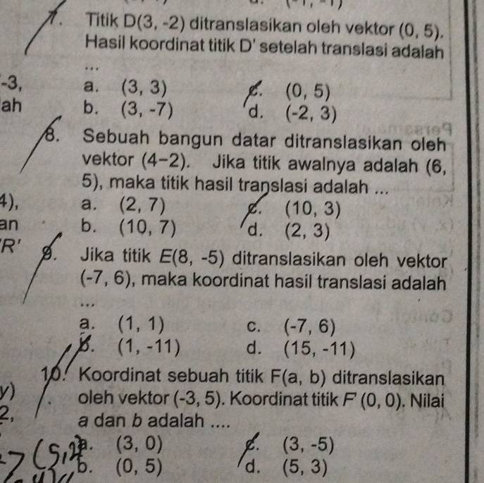 (-1,-1endpmatrix 
7. Titik D(3,-2) ditranslasikan oleh vektor (0,5). 
Hasil koordinat titik D setelah translasi adalah 
. .
-3, a. (3,3) C. (0,5)
ah b. (3,-7)
d. (-2,3)
8. Sebuah bangun datar ditranslasikan oleh
vektor (4-2). Jika titik awalnya adalah (6,
5), maka titik hasil traŋslasi adalah ...
4), a. (2,7) C (10,3)
an b. (10,7) d. (2,3)
'R' 9. Jika titik E(8,-5) ditranslasikan oleh vektor
(-7,6) , maka koordinat hasil translasi adalah
…
a. (1,1) C. (-7,6)
B. (1,-11) d. (15,-11)
10. Koordinat sebuah titik F(a,b) ditranslasikan
v) oleh vektor (-3,5). Koordinat titik F(0,0). Nilai
2, a dan b adalah ....
a. (3,0) (3,-5)
b. (0,5) d. (5,3)